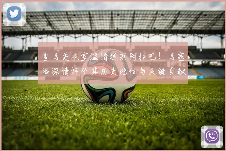 皇马更衣室温情送别阿拉巴！马塞洛深情评价其历史地位与关键贡献