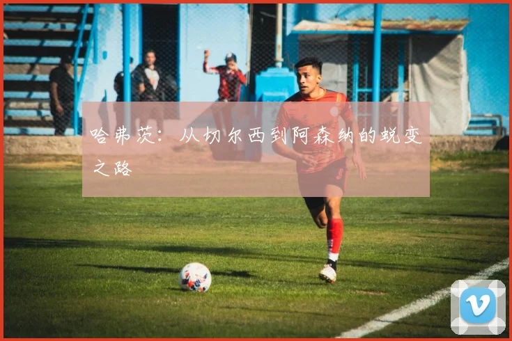 哈弗茨：从切尔西到阿森纳的蜕变之路