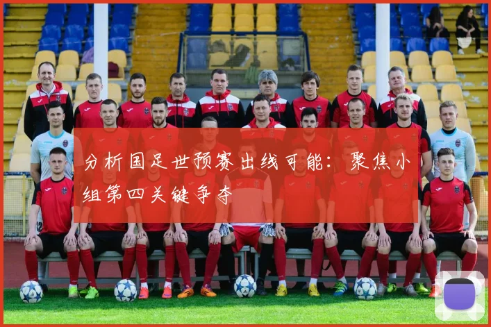 分析国足世预赛出线可能：聚焦小组第四关键争夺