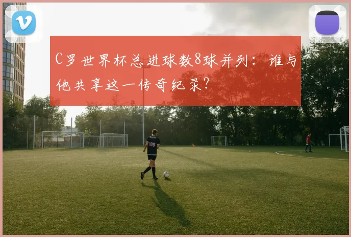 C罗世界杯总进球数8球并列:谁与他共享这一传奇纪录?
