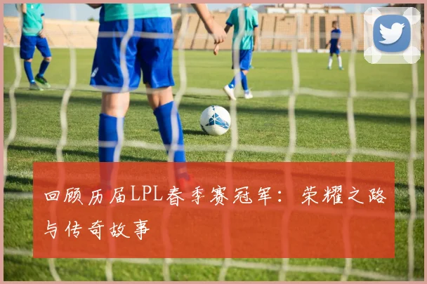 回顾历届LPL春季赛冠军：荣耀之路与传奇故事