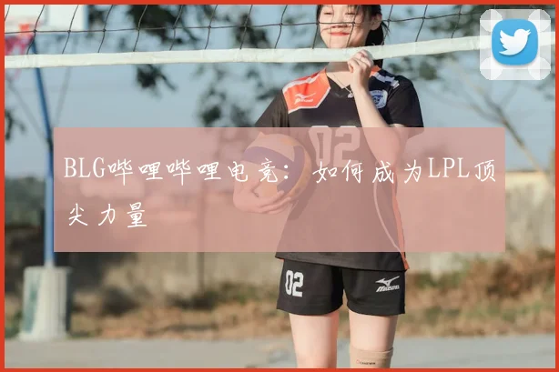 BLG哔哩哔哩电竞:如何成为LPL顶尖力量