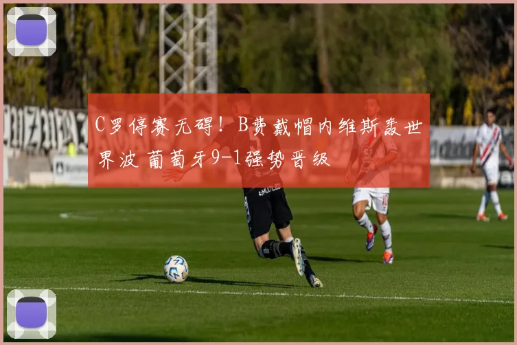 C罗停赛无碍！B费戴帽内维斯轰世界波 葡萄牙9-1强势晋级
