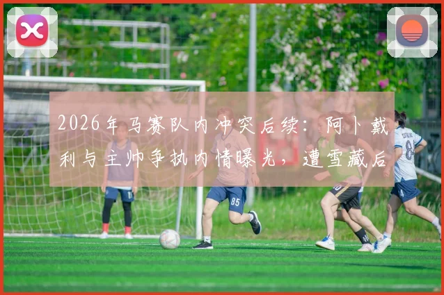 2026年马赛队内冲突后续：阿卜戴利与主帅争执内情曝光，遭雪藏后独自驾车离队引发关注