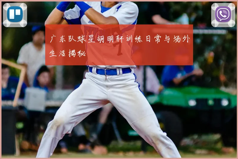 广东队球星胡明轩训练日常与场外生活揭秘