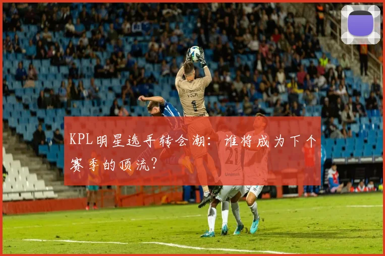 KPL明星选手转会潮:谁将成为下个赛季的顶流?