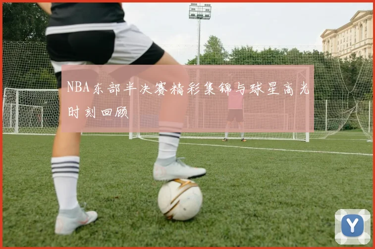 NBA东部半决赛精彩集锦与球星高光时刻回顾