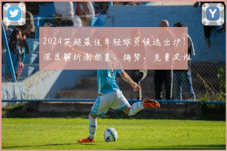 2024英超最佳年轻球员候选出炉！深度解析谢尔基、梅努、克鲁皮谁更强