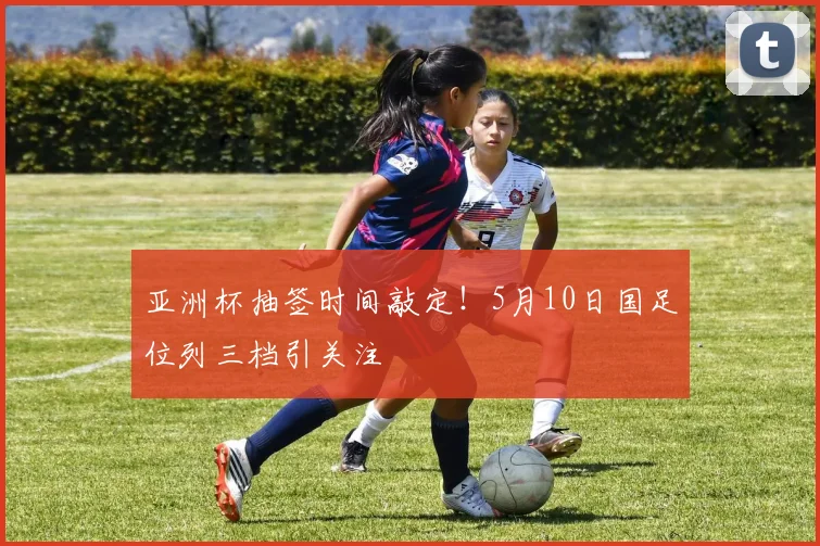 亚洲杯抽签时间敲定！5月10日国足位列三档引关注