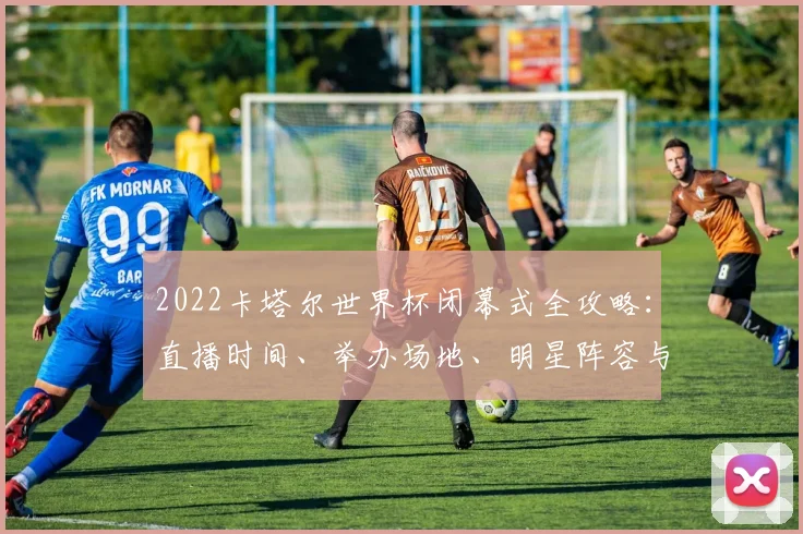 2022卡塔尔世界杯闭幕式全攻略：直播时间、举办场地、明星阵容与观看指南