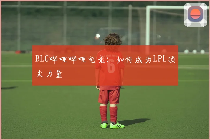BLG哔哩哔哩电竞:如何成为LPL顶尖力量