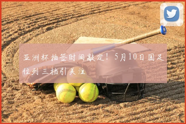 亚洲杯抽签时间敲定！5月10日国足位列三档引关注