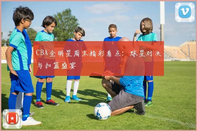CBA全明星周末精彩看点：球星对决与扣篮盛宴