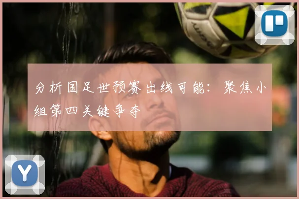 分析国足世预赛出线可能：聚焦小组第四关键争夺