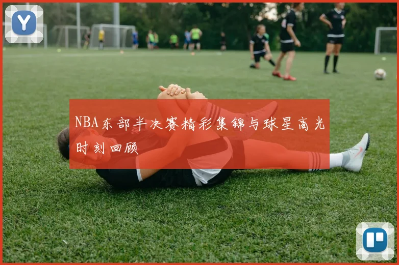 NBA东部半决赛精彩集锦与球星高光时刻回顾
