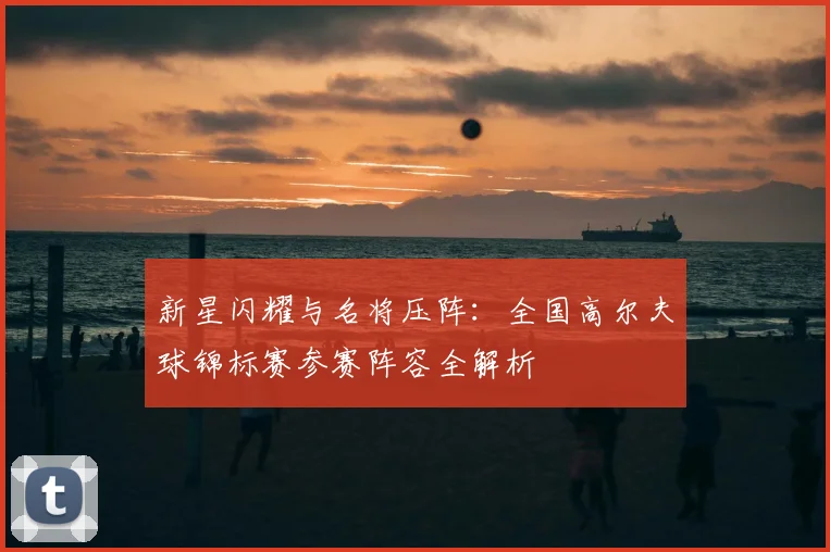 新星闪耀与名将压阵：全国高尔夫球锦标赛参赛阵容全解析
