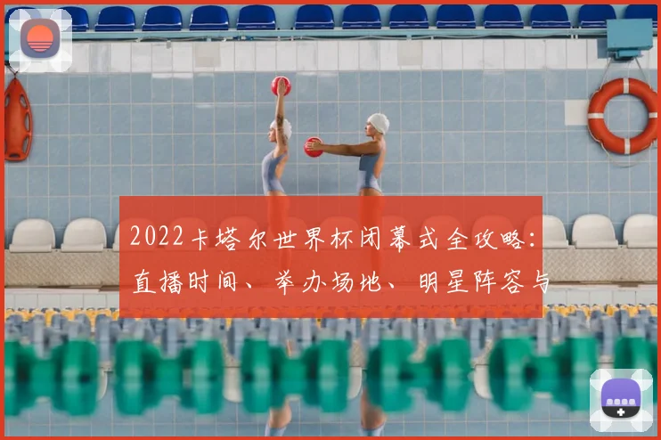 2022卡塔尔世界杯闭幕式全攻略：直播时间、举办场地、明星阵容与观看指南
