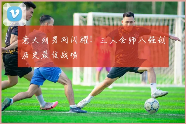 意大利男网闪耀!三人会师八强创历史最佳战绩