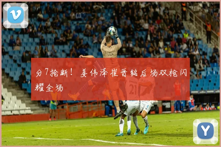 分7抢断！姜伟泽崔晋铭后场双枪闪耀全场