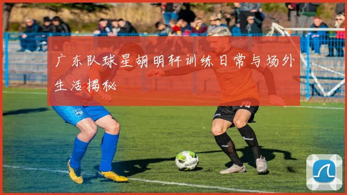 广东队球星胡明轩训练日常与场外生活揭秘