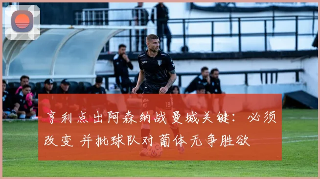 亨利点出阿森纳战曼城关键：必须改变 并批球队对葡体无争胜欲