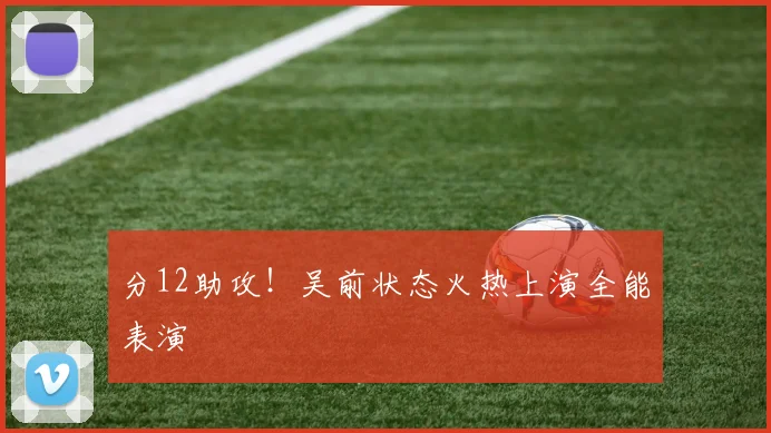 分12助攻！吴前状态火热上演全能表演