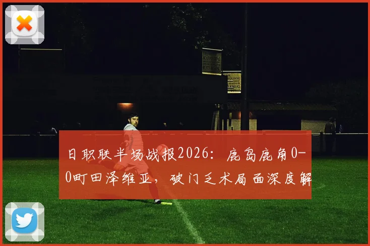 日职联半场战报2026：鹿岛鹿角0-0町田泽维亚，破门乏术局面深度解析