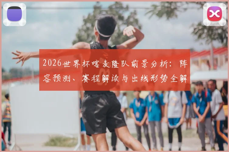 2026世界杯喀麦隆队前景分析：阵容预测、赛程解读与出线形势全解析